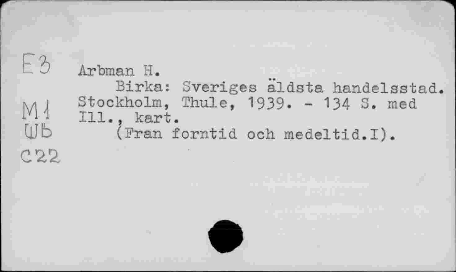 ﻿Ed
Ml
шь
Arbman H.
Birka: Sveriges âldsta handelsstad. Stockholm, Thule, 1939. - 134 S. med Ill., kart.
(Fran forntid och medeltid.I).
C2,2